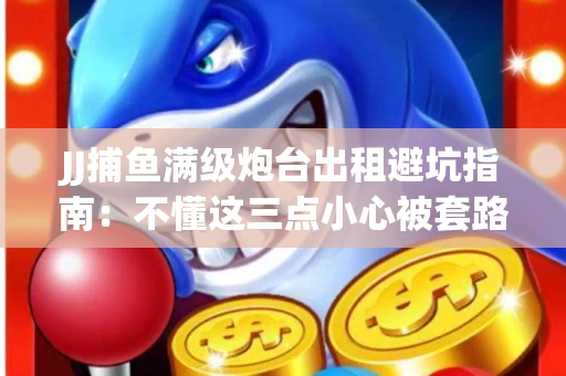 JJ捕鱼满级炮台出租避坑指南：不懂这三点小心被套路